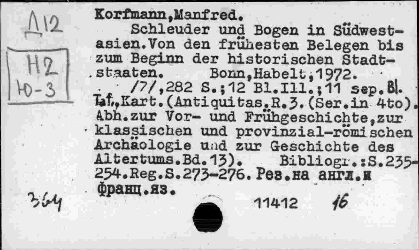 ﻿Д'2-Ж Ц)-3
Korfmann,Manfred.
Schleuder und Bogen in Südwest-asien.Von den frühesten Belegen bis zum Beginn der historischen Stadt-
.Staaten.	Bonn,Kabeltj1972. •
.	/7/,282 S.-.12 Bl.Ill.j11 sep.Bl.
‘bb,Kart.(Antiquitas<.R.5. (Ser.in 4to). Ahh.zur Vor- und Frühgeschichte,zur klassischen und provinzіal-romisehen Archäologie und zur Geschichte des Altertums.Bd.1J). Bibliogx.:S.235-254. Reg. S. 275-276. Pes. на англ.я
франц.яз.
11412